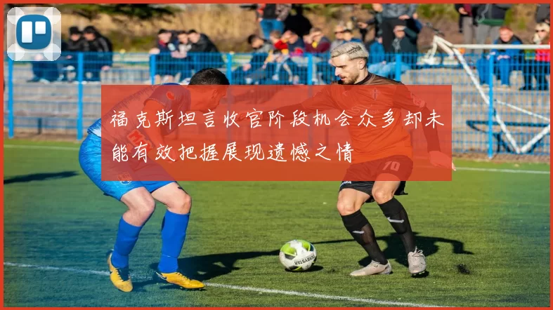 福克斯坦言收官阶段机会众多却未能有效把握展现遗憾之情
