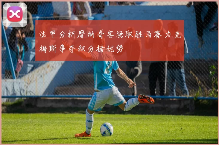 法甲分析摩纳哥客场取胜马赛力克梅斯争夺积分榜优势